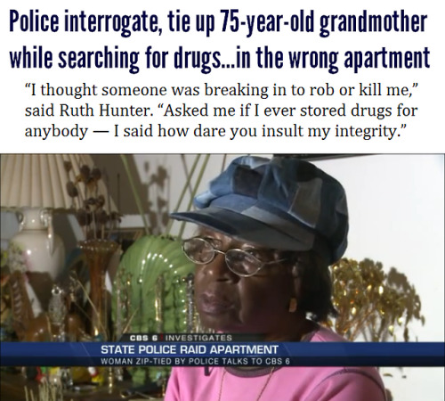 sailorswisher:

hipsterlibertarian:

After storming into her apartment early in the morning while she was still in bed, Henrico, VA police tied up 75-year-old Ruth Hunter with zip ties and began grilling her about drug use and storage. Then, realizing that maybe, just maybe, she was not their target, they left for a neighboring apartment — leaving her tied up while their incompetent investigation continued.
So far, the police have done nothing to make amends. “I’m very irritated and angry, he never said I’m sorry, never apologized for having the wrong house…he said you got to get someone to fix that door,” Hunter said.
Read the whole story here.


getwazzy