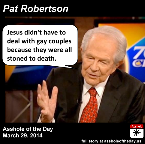 Pat Robertson, Asshole of the Day for March 29, 2014
by TeaPartyCat (Follow @TeaPartyCat)
Pat Robertson hates many things, but gay people might be the top on his list. And when I say Pat Robertson hates them, of course I mean that Pat will claim that he’s a nice guy and that God hates these things.
And for Pat’s latest discussion of gays, he pulls a real doozy by bringing Jesus into it. Now there isn’t one instance where Jesus condemns or even mentions gays. Not one. But Pat has an answer for this— all the gay couples of Jesus’ time would have been stoned to death, so he wouldn’t have to:

“I think you got to remember from the Bible, if you look carefully at the Bible what would have happened in Jesus’ time if two men decided they wanted to cohabit together, they would have been stoned to death,” Robertson said. “So Jesus would not have baked them a wedding cake nor would he have made them a bed to sleep in because they wouldn’t have been there. But we don’t have that in this country here so that’s the way it is.” (Robertson’s claim that Jesus would never have encountered a same-sex couple is a matter of debate.)
Robertson added: “Ladies and gentlemen, I think we have to recognize what I said a few years ago, at that point homosexual marriage was condemned, homosexuality itself was considered a pathology and now those that are practicing that activity have turned and become the oppressors of those who hold deeply-held religious points of view, the tables have turned.”
“What is it about gays? What is it about abortion? Have you ever thought why they’re on the forefront right now? Both of them deny the reproduction of human species,” Robertson said, adding that homosexuality is “a meaningless exercise because it doesn’t go anywhere.”
“The Devil is trying to say, ‘I’m going to destroy your progeny any way I can. If you will kill your babies, that’s fine, I’m with you; if you will deny the chance of having babies, that’s fine too; but I want to destroy your opportunities to reproduce,’” he said. “It’s a very serious thing and we’re not talking about it, and we need to as a society, we have to realize where the attack is coming because it is definitely an attack.”

If it seems like Pat Robertson is saying that things were better when gays were stoned to death, you’re not alone. It sure sounds like that. Now he doesn’t come right out and say we should be putting gays to death today, but then he goes and lumps them in as part of the Devil’s plan to try to destroy man’s progeny.
And the idea that Jesus would have been OK with stoning gay couples to death? So Jesus would stop the stoning of a woman for adultery but let a gay couple be put to death? Does that sound like Jesus? Not to me. And I’m guessing that many Christians today don’t think Jesus would allow that.
Pat Robertson has a very low opinion of God. The God of Pat Robertson claims to be loving, but is petty and vindictive and mean and homophobic and sexist. The God of Pat Robertson will send earthquakes and hurricanes and terrorists because he’s upset about two gay men having sex, even though there will be hundreds and even thousands of straight victims. The God of Pat Robertson will condemn nice people because they would not persecute and oppress gay people.
So, for making God out to be every bit as hateful and mean as he is, Pat Robertson is the Asshole of the Day.
It is Pat Robertson's sixth time as Asshole of the Day. Previous wins were for
telling a woman she was praying wrong since her son was still deaf
claiming gays are spreading AIDS using special sharp rings that they use to cut people they shake hands with
saying that seeing two men kiss would make him vomit
saying the only reason Justice Kennedy would rule in favor of allowing gays equal rights was if he had a gay clerk
telling a woman her husband cheated because she doesn’t keep a nice house
Full story: Right Wing Watch